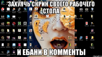 захуячь скрин своего рабочего стола и ебани в комменты