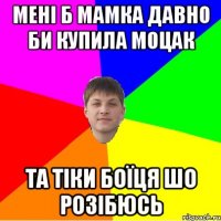мені б мамка давно би купила моцак та тіки боїця шо розібюсь
