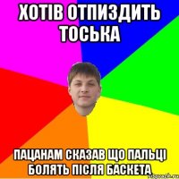 хотів отпиздить тоська пацанам сказав що пальці болять після баскета
