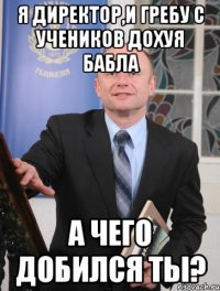 я директор,и гребу с учеников дохуя бабла а чего добился ты?