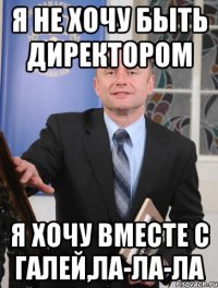 я не хочу быть директором я хочу вместе с галей,ла-ла-ла