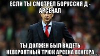 если ты смотрел боруссия д - арсенал ты должен был видеть невероятный трюк арсена венгера