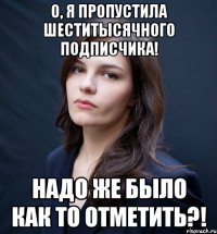О, я пропустила шеститысячного подписчика! Надо же было как то отметить?!