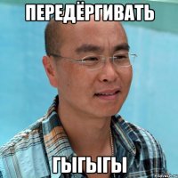 передёргивать гыгыгы