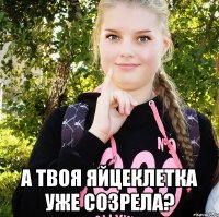  а твоя яйцеклетка уже созрела?