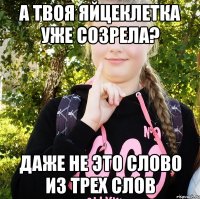 а твоя яйцеклетка уже созрела? даже не это слово из трех слов