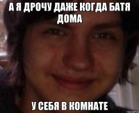 а я дрочу даже когда батя дома у себя в комнате