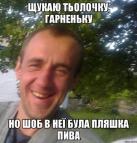 Щукаю тьолочку, гарненьку но шоб в неї була пляшка пива