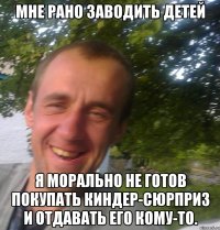 Мне рано заводить детей Я морально не готов покупать киндер-сюрприз и отдавать его кому-то.