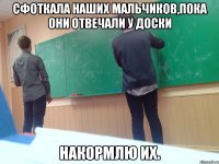 Сфоткала наших мальчиков,пока они отвечали у доски накормлю их.