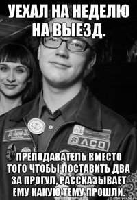 Уехал на неделю на выезд. Преподаватель вместо того чтобы поставить два за прогул, рассказывает ему какую тему прошли.