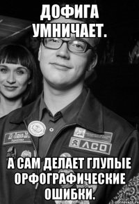 Дофига умничает. А сам делает глупые орфографические ошибки.