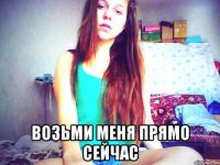  возьми меня прямо сейчас