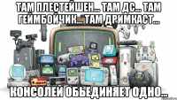 Там плестейшен... Там дс... Там геймбойчик... Там дримкаст... КОНСОЛЕЙ ОБЬЕДИНЯЕТ ОДНО...
