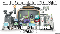 Харе тратить денги на консоли ЛУЧШЕ ОДИН КОМП И ДОФИГА ЭМУЛЯТОРОВ