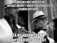 по-моему,моё музло не качает.может нанять хорошего композитора... та ну нахуй! зря я фрутилупс качал?