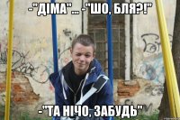 -"діма"... -"ШО, БЛЯ?!" -"та нічо, забудь"