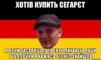 хотів купить сегарєт а вони засранці по 10 евро пихають паци і тьолочки я кажись бізнес знайшов