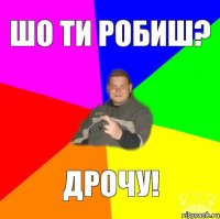 шо ти робиш? дрочу!