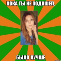 пока ты не подошел, было лучше