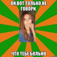 ой,вот только не говори, что тебе больно