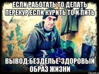 если работать то делать перекур,если курить то и пить Вывод:безделье-здоровый образ жизни