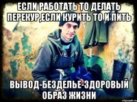 если работать то делать перекур,если курить то и пить Вывод-безделье-здоровый образ жизни