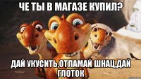 че ты в магазе купил? дай укусить,отламай шнац,дай глоток