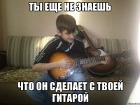 ты еще не знаешь что он сделает с твоей гитарой