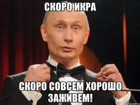 СКОРО ИКРА СКОРО СОВСЕМ ХОРОШО ЗАЖИВЕМ!