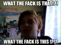 what the fack is that!?! what the fack is this !?!?