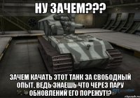 ну зачем??? зачем качать этот танк за свободный опыт, ведь знаешь что через пару обновлений его порежут!?