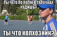 ты чего по полю в тапочках ходишь? ты что колхозник?