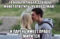 20 ноября любая девушка может ответить "ну я подумаю " и парень имеет право смирится