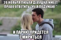 20 ноября любая девушка имеет право ответить "ну я подумаю " и парню придется смириться