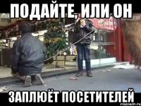 подайте, или он заплюёт посетителей