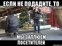 если не подадите, то мы заплюём посетителей