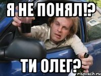 я не понял!? ти олег?