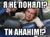 я не понял!? ти ананім!?
