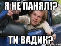 я не панял!? ти вадик?
