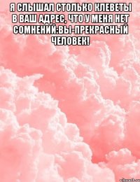 Я слышал столько клеветы в Ваш адрес, что у меня нет сомнений:Вы-прекрасный человек! 