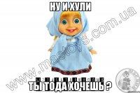 ну и хули ты тода хочешь ?