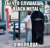 -ты что слушаешь ? -Black Metal -о,молодца
