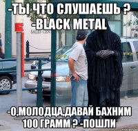 -ты что слушаешь ? -Black Metal -о,молодца,давай бахним 100 грамм ? -пошли