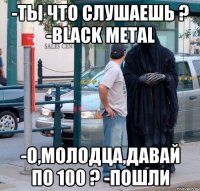 -ты что слушаешь ? -Black Metal -о,молодца,давай по 100 ? -пошли