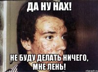 да ну нах! не буду делать ничего, мне лень!