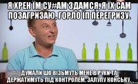 я хрен їм су#ам здамся, я їх сам позагризаю, горло їп перегризу. думали шо вiзьмуть мене в руки та держатимуть пiд контролем. залупу конську.