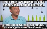 я хрен їм су#ам здамся, я їх сам позагризаю, горло їп перегризу. думали шо вiзьмуть мене в руки та будуть держати пiд контролем. залупу конську.