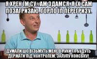я хрен їм су#ам здамся, я їх сам позагризаю, горло їп перегризу. думали шо вiзьмуть мене в руки та будуть держати пiд контролем. залупу конську!
