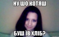 ну шо котяш буш їв хліб?
